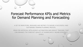 Forecast Performance KPIs and Metrics
for Demand Planning and Forecasting
A SET OF INDICATORS, MEASURES AND METRICS TO ENSURE A SUCCESSFUL AND
SUSTAINABLE DEMAND PLANNING PROCESS.
IDEAS FOR ARTIFICIAL INTELLIGENCE AUTOMATION AND INSIGHT TRACKING THAT
CAN ENHANCE THE FORECAST QUALITY AT SIGNIFICANTLY HIGHER EFFICIENCY
LEVELS
 