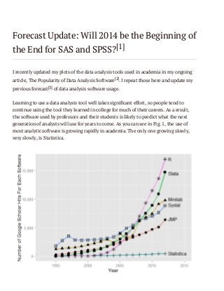 Forecast Update: Will 2014 be the Beginning of
the End for SAS and SPSS?[1]
I recently updated my plots of the data analysis tools used in academia in my ongoing
article, The Popularity of Data Analysis Software[2]. I repeat those here and update my
previous forecast[3] of data analysis software usage.
Learning to use a data analysis tool well takes significant effort, so people tend to
continue using the tool they learned in college for much of their careers. As a result,
the software used by professors and their students is likely to predict what the next
generation of analysts will use for years to come. As you can see in Fig. 1, the use of
most analytic software is growing rapidly in academia. The only one growing slowly,
very slowly, is Statistica.

 