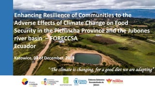 Enhancing Resilience of Communities to the
Adverse Effects of Climate Change on Food
Security in the Pichincha Province and the Jubones
river basin – FORECCSA
Ecuador
Katowice, 03 of December, 2018
“The climate is changing, for a good diet we are adapting”
 