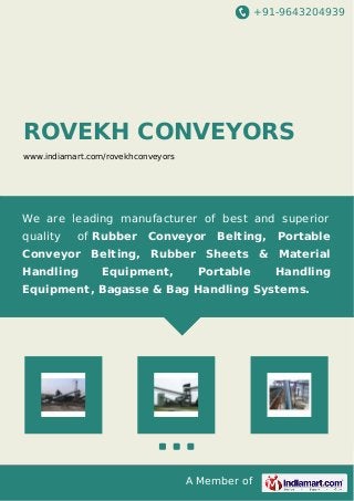+91-9643204939
A Member of
ROVEKH CONVEYORS
www.indiamart.com/rovekhconveyors
We are leading manufacturer of best and superior
quality of Rubber Conveyor Belting, Portable
Conveyor Belting, Rubber Sheets & Material
Handling Equipment, Portable Handling
Equipment, Bagasse & Bag Handling Systems.
 