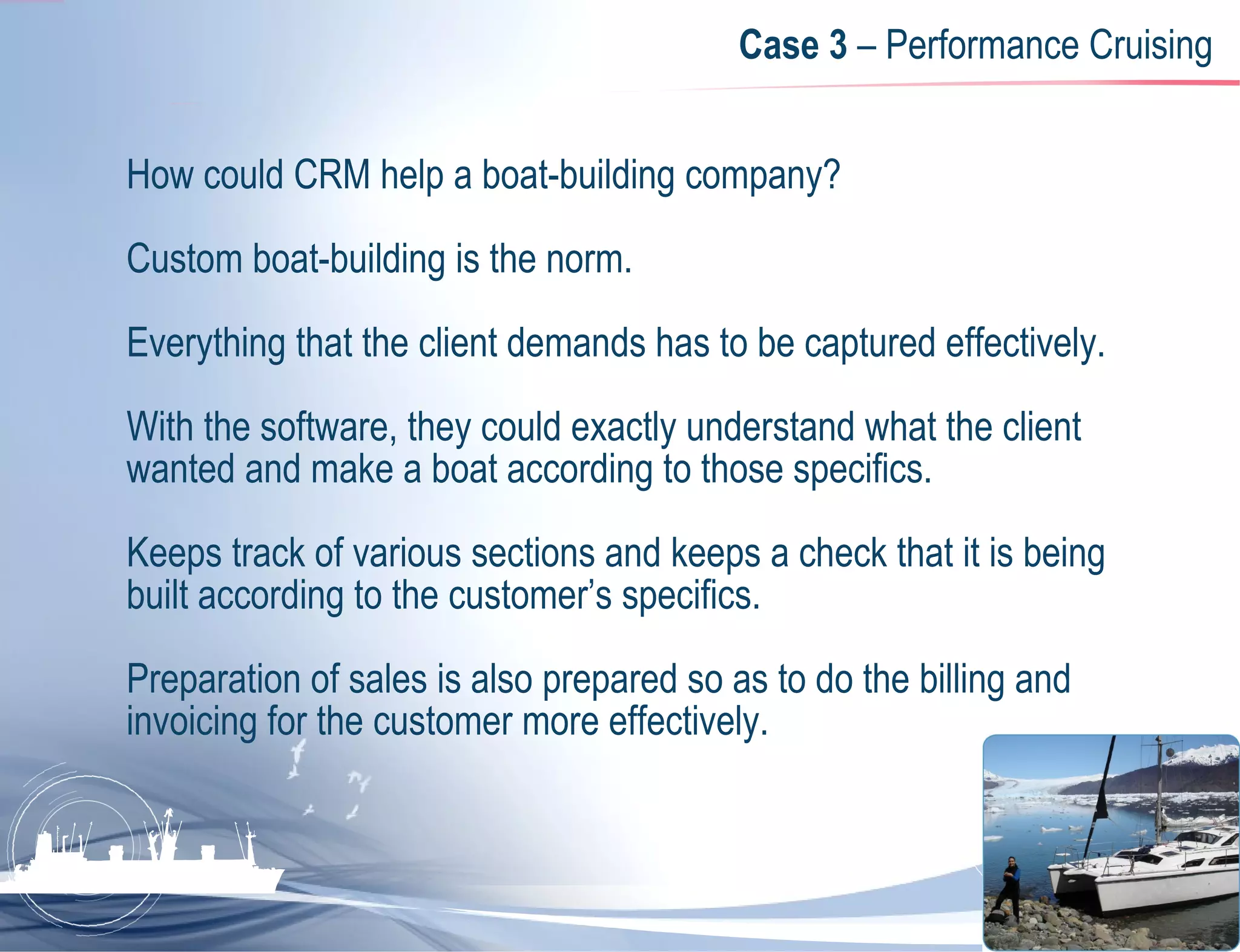 Case 3  – Performance Cruising How could CRM help a boat-building company?  Custom boat-building is the norm.  Everything that the client demands has to be captured effectively.  With the software, they could exactly understand what the client wanted and make a boat according to those specifics.  Keeps track of various sections and keeps a check that it is being built according to the customer’s specifics.  Preparation of sales is also prepared so as to do the billing and invoicing for the customer more effectively. 