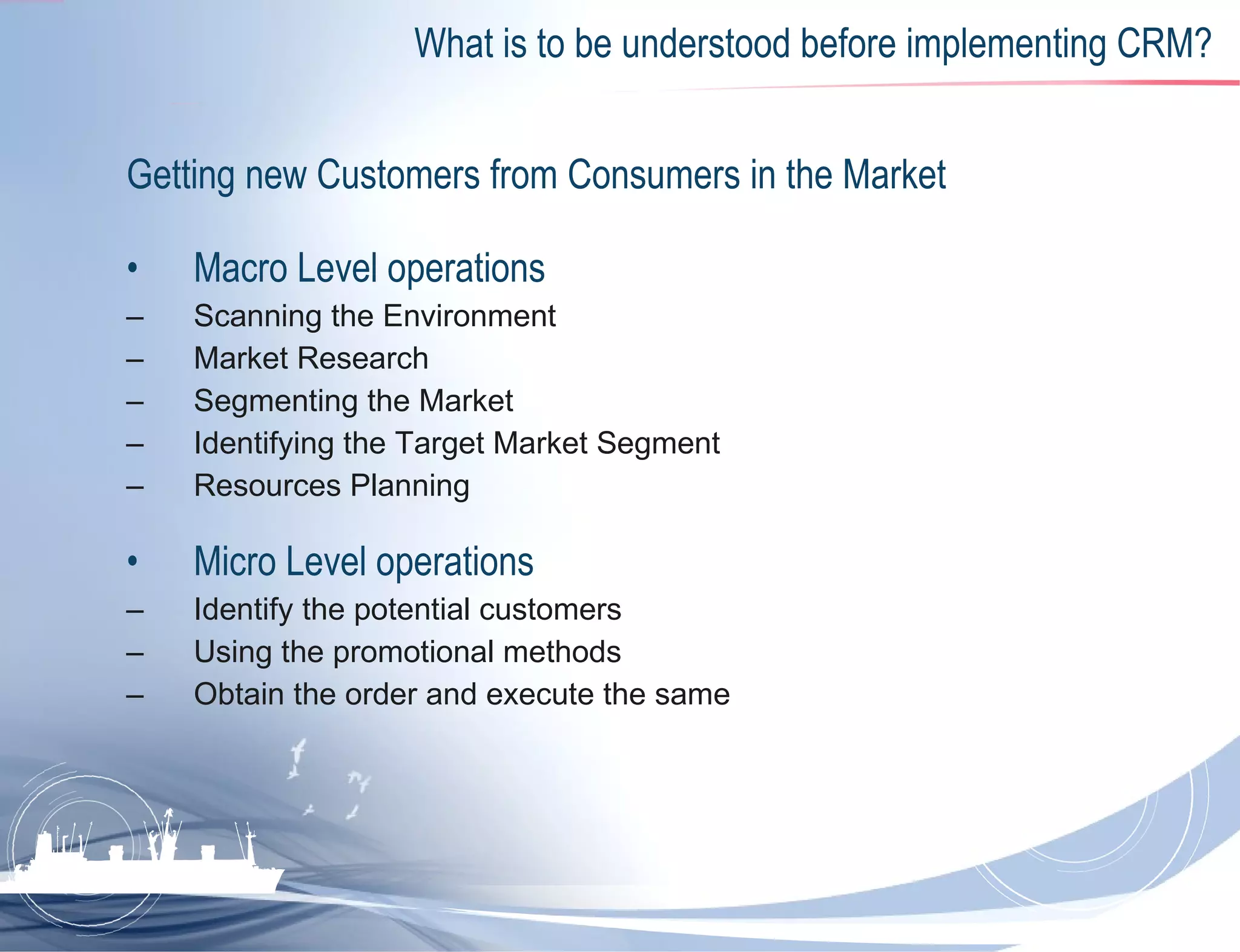 What is to be understood before implementing CRM? Getting new Customers from Consumers in the Market  Macro Level operations  Scanning the Environment Market Research Segmenting the Market Identifying the Target Market Segment Resources Planning  Micro Level operations  Identify the potential customers  Using the promotional methods  Obtain the order and execute the same  