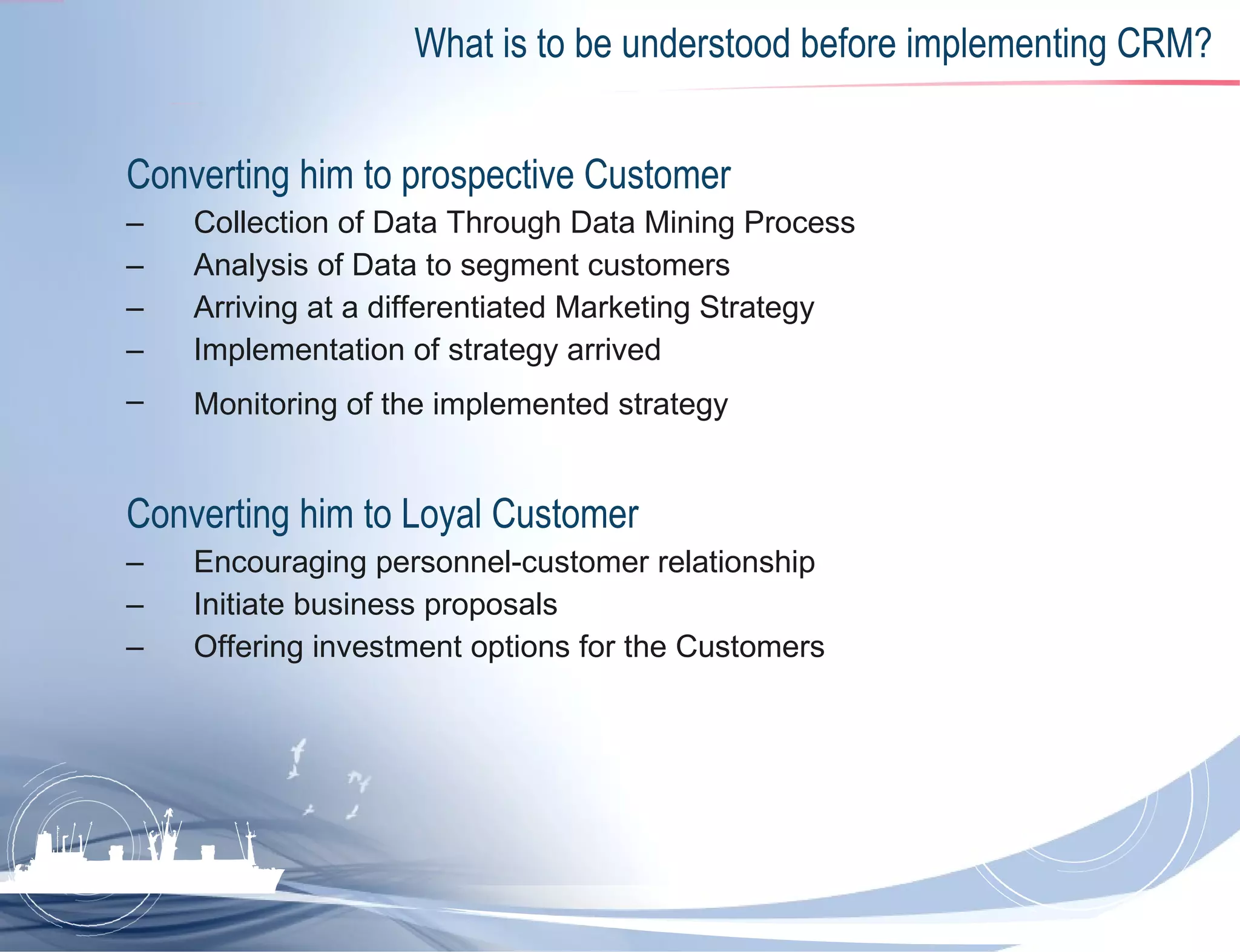 What is to be understood before implementing CRM? Converting him to prospective Customer  Collection of Data Through Data Mining Process  Analysis of Data to segment customers Arriving at a differentiated Marketing Strategy  Implementation of strategy arrived Monitoring of the implemented strategy   Converting him to Loyal Customer  Encouraging personnel-customer relationship Initiate business proposals  Offering investment options for the Customers  