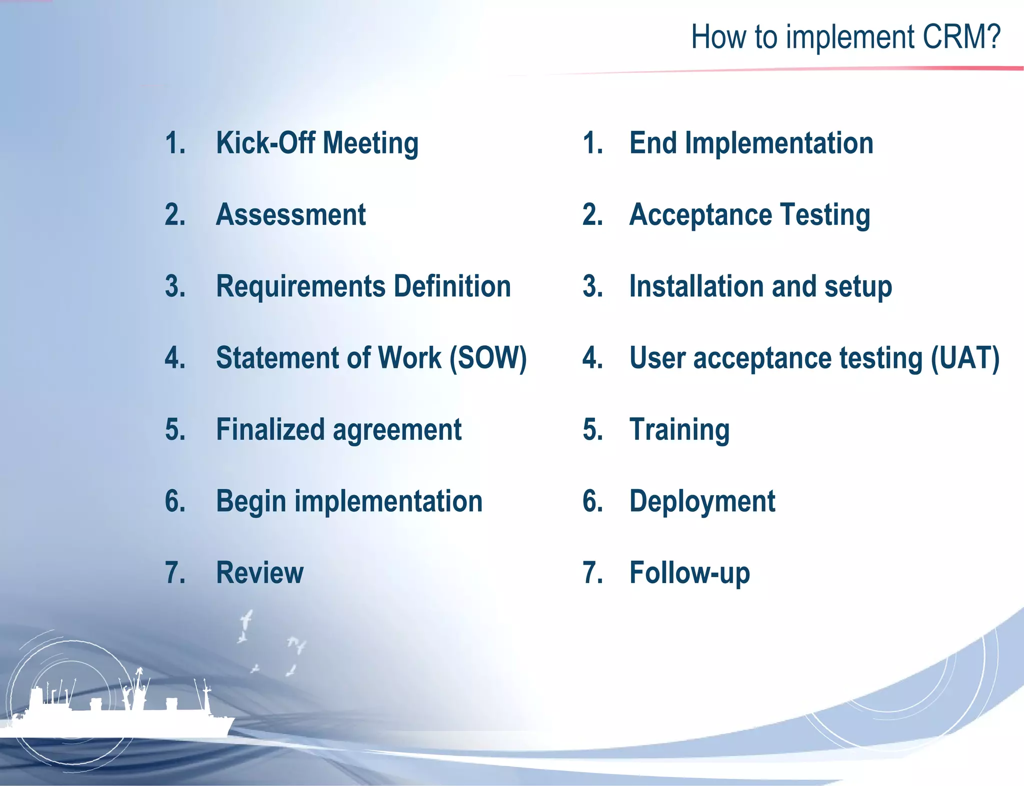 How to implement CRM? Kick-Off Meeting  Assessment  Requirements Definition  Statement of Work (SOW)  Finalized agreement  Begin implementation  Review  End Implementation  Acceptance Testing  Installation and setup  User acceptance testing (UAT)  Training  Deployment  Follow-up  
