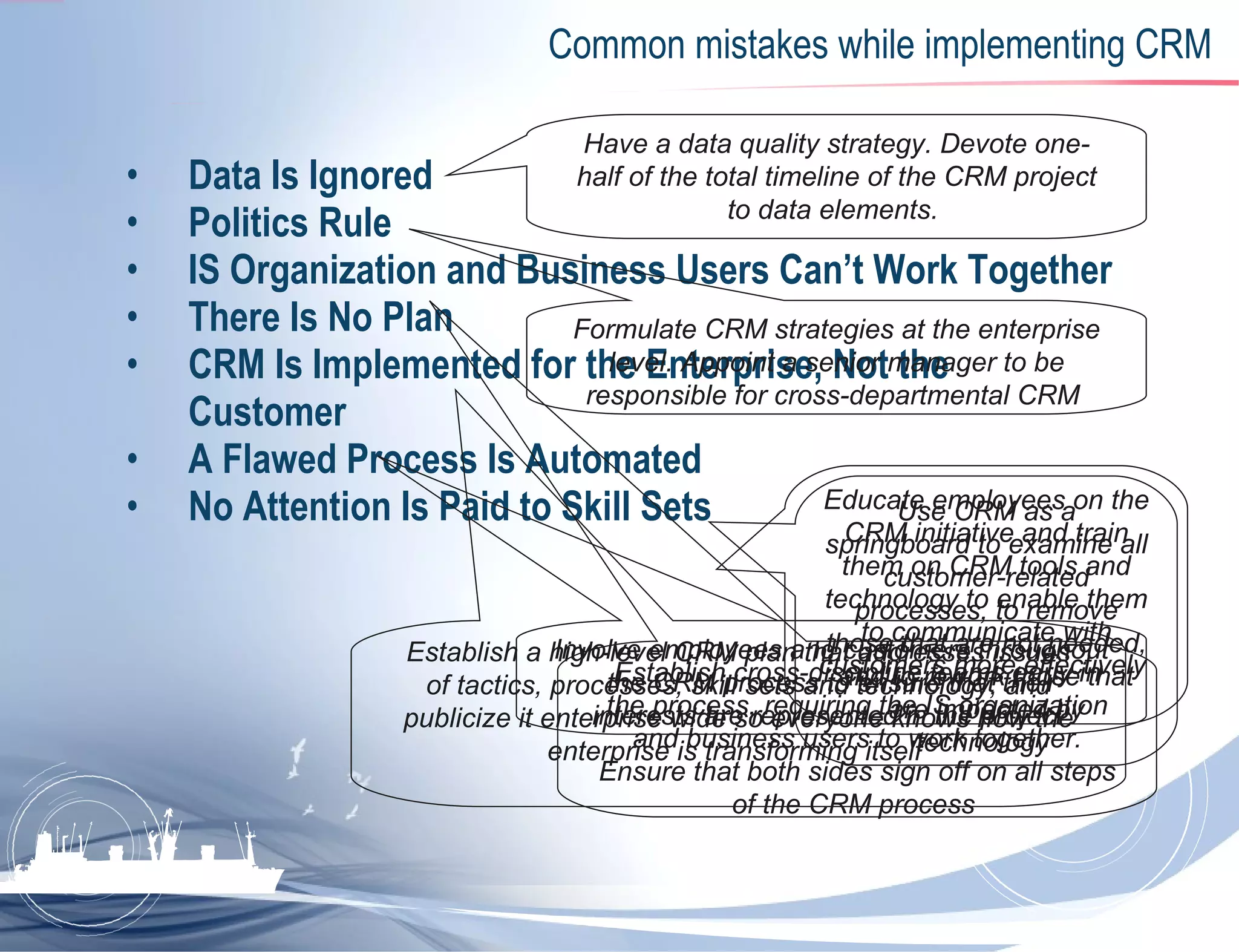 Common mistakes while implementing CRM Data Is Ignored   Politics Rule   IS Organization and Business Users Can’t Work Together   There Is No Plan CRM Is Implemented for the Enterprise, Not the Customer   A Flawed Process Is Automated   No Attention Is Paid to Skill Sets Have a data quality strategy. Devote one-half of the total timeline of the CRM project to data elements.   Formulate CRM strategies at the enterprise level. Appoint a senior manager to be responsible for cross-departmental CRM   Establish cross-discipline teams early in the process, requiring the IS organization and business users to work together. Ensure that both sides sign off on all steps of the CRM process   Establish a high-level CRM plan that addresses issues of tactics, processes, skill sets and technology, and publicize it enterprise wide so everyone knows how the enterprise is transforming itself   Involve employees and customers throughout the CRM process to ensure that their interests are represented in the project   Use CRM as a springboard to examine all customer-related processes, to remove those that are not needed, and to rework those that are impacted by technology   Educate employees on the CRM initiative and train them on CRM tools and technology to enable them to communicate with customers more effectively   