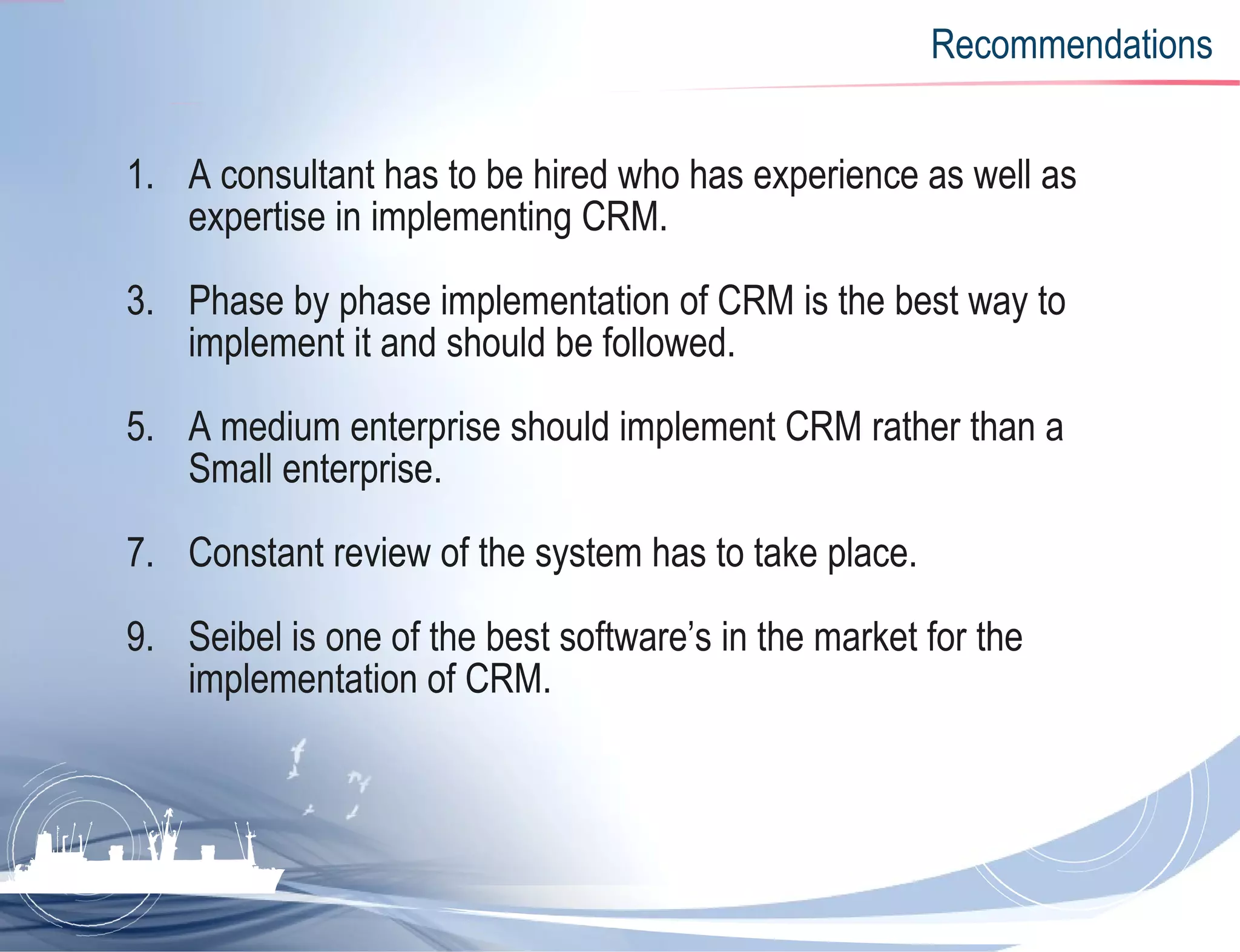 Recommendations A consultant has to be hired who has experience as well as expertise in implementing CRM. Phase by phase implementation of CRM is the best way to implement it and should be followed. A medium enterprise should implement CRM rather than a Small enterprise.  Constant review of the system has to take place. Seibel is one of the best software’s in the market for the implementation of CRM.  