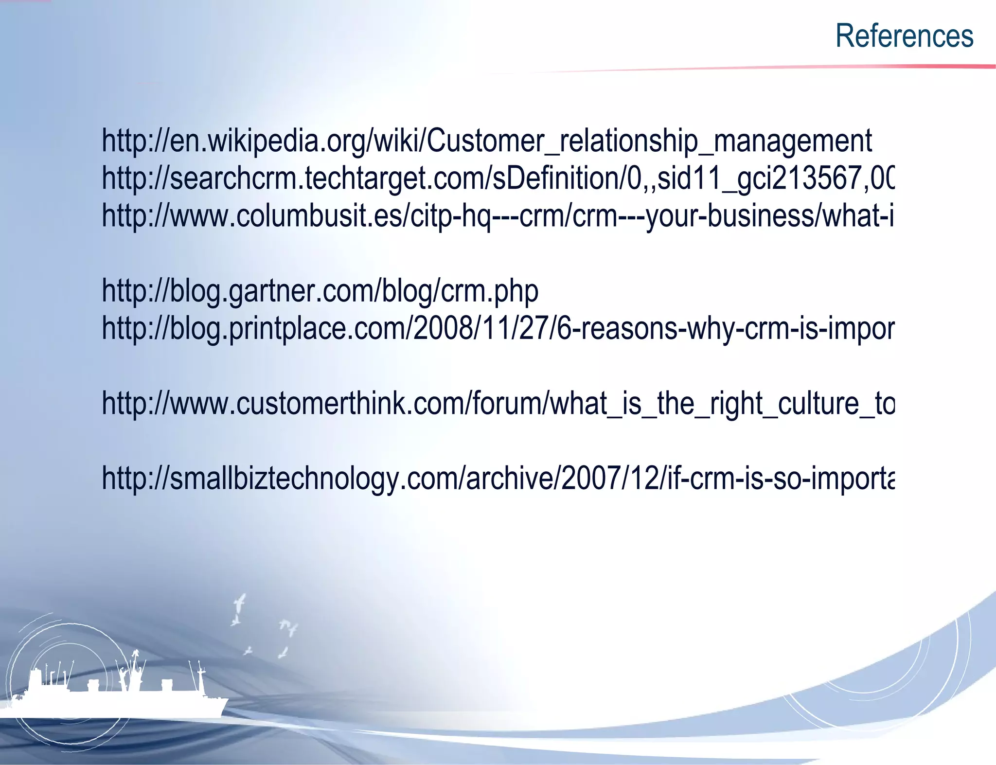 References http://en.wikipedia.org/wiki/Customer_relationship_management http://searchcrm.techtarget.com/sDefinition/0,,sid11_gci213567,00.html http://www.columbusit.es/citp-hq---crm/crm---your-business/what-is-crm.aspx   http://blog.gartner.com/blog/crm.php http://blog.printplace.com/2008/11/27/6-reasons-why-crm-is-important/   http://www.customerthink.com/forum/what_is_the_right_culture_to_implement_crm_s   http://smallbiztechnology.com/archive/2007/12/if-crm-is-so-important-why-are.html 