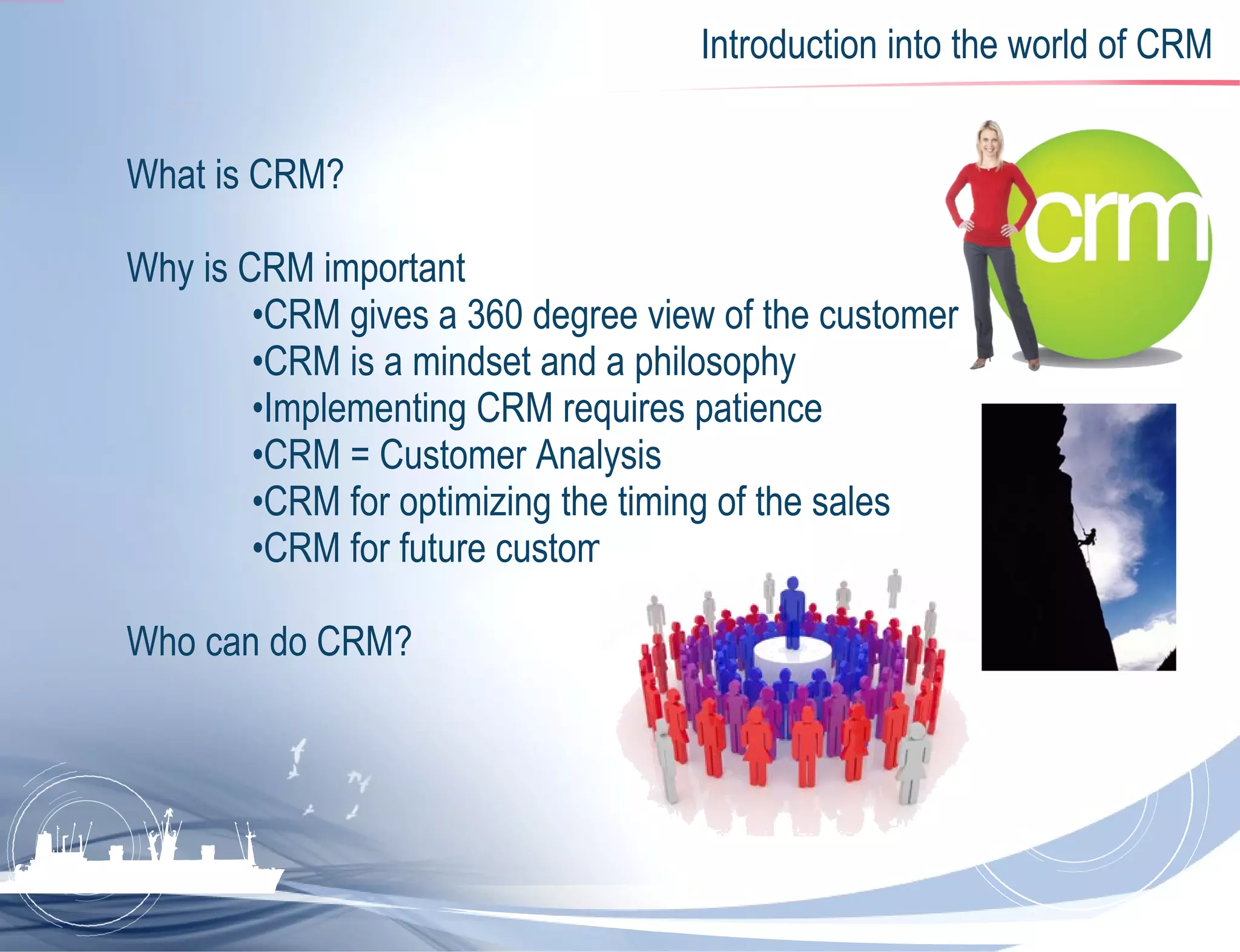 Introduction into the world of CRM What is CRM? Why is CRM important • CRM gives a 360 degree view of the customer • CRM is a mindset and a philosophy • Implementing CRM requires patience • CRM   = Customer Analysis • CRM for optimizing the timing of the sales • CRM for future customers Who can do CRM? 