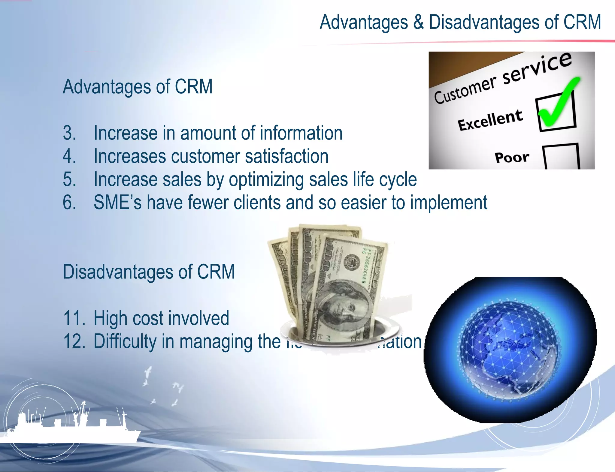 Advantages & Disadvantages of CRM Advantages of CRM Increase in amount of information Increases customer satisfaction Increase sales by optimizing sales life cycle SME’s have fewer clients and so easier to implement Disadvantages of CRM High cost involved Difficulty in managing the flow of information 