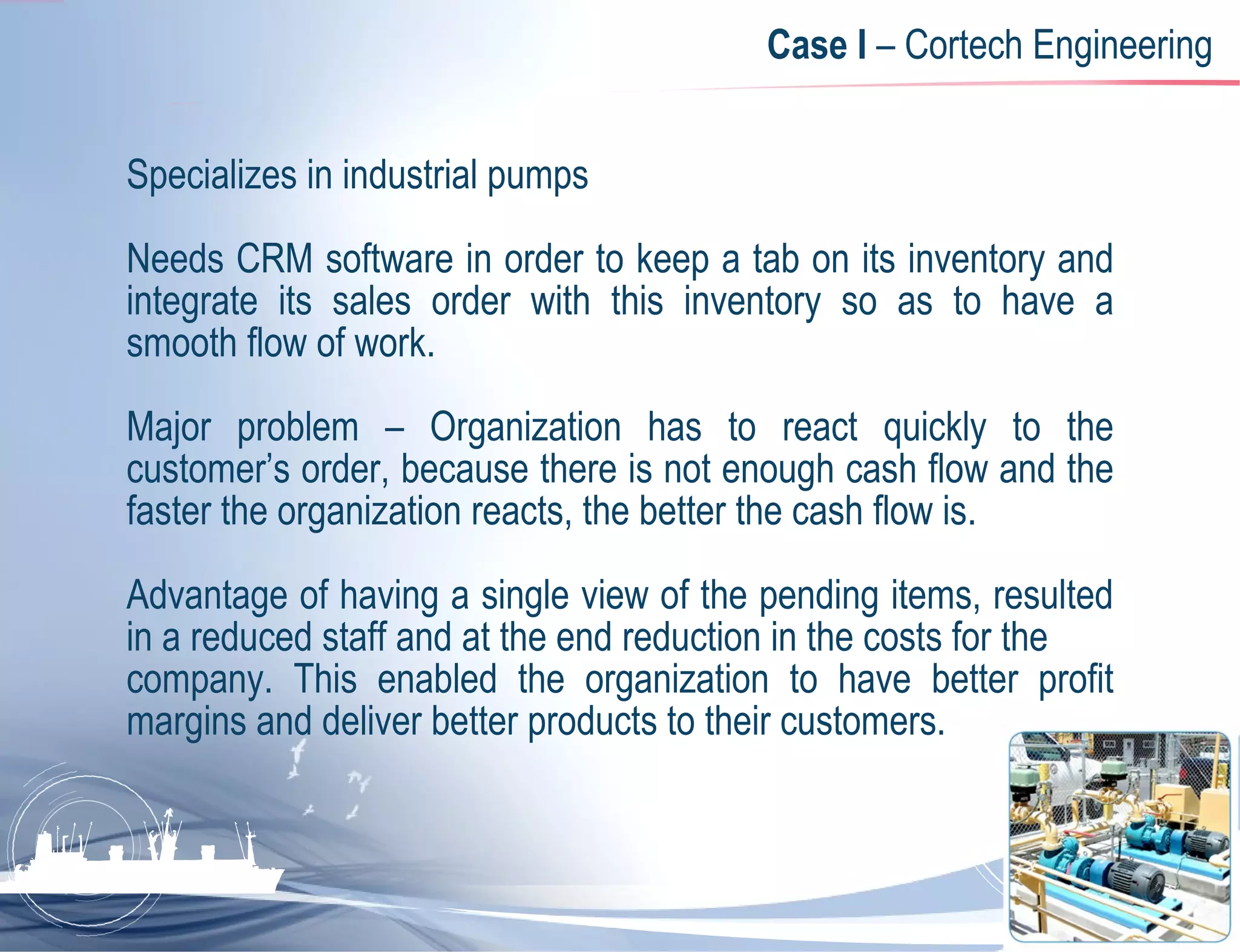 Case I  – Cortech Engineering Specializes in industrial pumps Needs CRM software in order to keep a tab on its inventory and integrate its sales order with this inventory so as to have a smooth flow of work.  Major problem – Organization has to react quickly to the customer’s order, because there is not enough cash flow and the faster the organization reacts, the better the cash flow is.  Advantage of having a single view of the pending items, resulted in a reduced staff and at the end reduction in the costs for the  company. This enabled the organization to have better profit margins and deliver better products to their customers. 