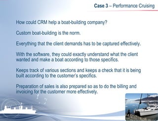 Case 3  – Performance Cruising How could CRM help a boat-building company?  Custom boat-building is the norm.  Everything that the client demands has to be captured effectively.  With the software, they could exactly understand what the client wanted and make a boat according to those specifics.  Keeps track of various sections and keeps a check that it is being built according to the customer’s specifics.  Preparation of sales is also prepared so as to do the billing and invoicing for the customer more effectively. 