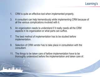 Learning’s CRM is quite an effective tool when implemented properly. A consultant can help tremendously while implementing CRM because of all the various complications involved with it. An organization needs to understand if it really needs all the CRM aspects in its organization or what parts can suffice. The best method of implementation has to be studied before implementation. Selection of CRM vendor has to take place in consultation with the consultant. The things to be taken care of before implementation have to be thoroughly understood before the implementation and taken care of. 