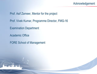Acknowledgement Prof. Asif Zameer, Mentor for the project Prof. Vivek Kumar, Programme Director, FMG-16 Examination Department Academic Office FORE School of Management 
