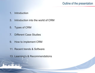 Outline of the presentation Introduction Introduction into the world of CRM Types of CRM Different Case Studies How to implement CRM Recent trends & Software Learning’s & Recommendations 