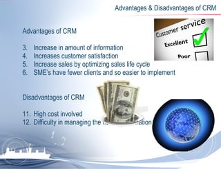 Advantages & Disadvantages of CRM Advantages of CRM Increase in amount of information Increases customer satisfaction Increase sales by optimizing sales life cycle SME’s have fewer clients and so easier to implement Disadvantages of CRM High cost involved Difficulty in managing the flow of information 