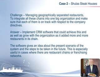 Case 2  – Shulas Steak Houses  Challenge – Managing geographically separated restaurants. To integrate all these chains into one big organization and make sure that each of them is on track with respect to the company directives.  Answer – Implement CRM software that could achieve this and as well as grow with the organization as it added more and more restaurants in its chain.  The software gives an idea about the present scenario of the system and the steps to be taken in the future. This is especially useful in cases where there are restaurant chains or franchising networks. 