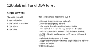 120 slab infill and DDA toilet
DDA toilet for level 2
1. vinyl ceiling tiles
2. DDA tiles (floor and wall)
3. DDA vanity
4. DDA toilet
Scope of work
Stair demolition and slab infill for level 4
1. Electrical Disconnection and make safe.
2. Reinstate basic lighting Included
3. Mechanical Relocation of ridged air con ducting
4. Fire Installation of new fire suppression and detection
5. Demolition Remove 1 stairs and associated wall coverings
6. Infill 2 voids with steel structure and fire proof ceilings and
flooring
7. Painting and make good to all areas
8. Supply and installation of standard range carpet tiles Included
9. Access equipment
10 .CDC certification
 