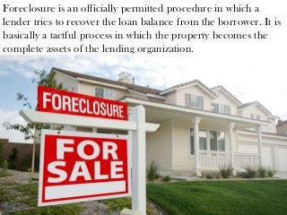 Foreclosure is an officially permitted procedure in which a
lender tries to recover the loan balance from the borrower. It is
basically a tactful process in which the property becomes the
complete assets of the lending organization.
 