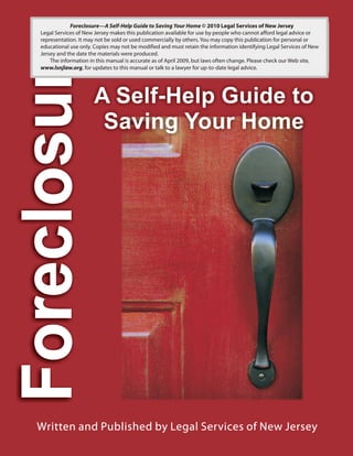 Foreclosure A Self-Help Guide to Saving Your Home © 2010 Legal Services of New Jersey
Legal Services of New Jersey makes this publication available for use by people who cannot afford legal advice or
representation. It may not be sold or used commercially by others. You may copy this publication for personal or
educational use only. Copies may not be modified and must retain the information identifying Legal Services of New
Jersey and the date the materials were produced.
The information in this manual is accurate as of April 2010, but laws often change. Please check our Web site,
www.lsnjlaw.org, for updates to this manual or talk to a lawyer for up-to-date legal advice.
—
 