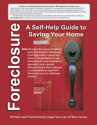 Foreclosure: A Self-Help Guide to Saving Your Home © 2009 Legal Services of New Jersey
Legal Services of New Jersey makes this publication available for use by people who cannot afford legal advice or
representation. It may not be sold or used commercially by others. You may copy this publication for personal or
educational use only. Copies may not be modified and must retain the information identifying Legal Services of New
Jersey and the date the materials were produced.
    The information in this manual is accurate as of April 2009 but laws often change. Please check our Web site,
www.lsnjlaw.org, for updates to this manual or talk to a lawyer for up-to-date legal advice.




                 Note: We are in the process of adding
                     more information to Foreclosure:
                     A Self-Help Guide to Saving Your
                     Home. A sample Motion to Set
                     Aside Default is now available as
                     Appendix E and a sample
                     Motion to Vacate Final Judgment
                     is now available as Appendix F.
                     Check back soon for additional
                     revisions.
 