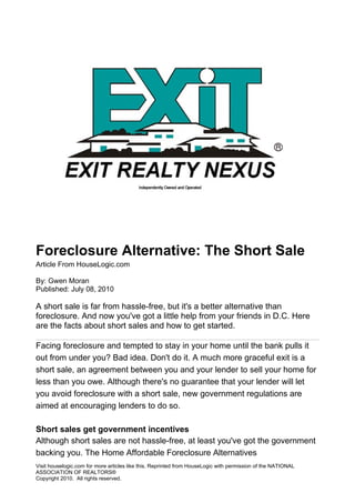 Foreclosure Alternative: The Short Sale
Article From HouseLogic.com

By: Gwen Moran
Published: July 08, 2010

A short sale is far from hassle-free, but it's a better alternative than
foreclosure. And now you've got a little help from your friends in D.C. Here
are the facts about short sales and how to get started.

Facing foreclosure and tempted to stay in your home until the bank pulls it
out from under you? Bad idea. Don't do it. A much more graceful exit is a
short sale, an agreement between you and your lender to sell your home for
less than you owe. Although there's no guarantee that your lender will let
you avoid foreclosure with a short sale, new government regulations are
aimed at encouraging lenders to do so.

Short sales get government incentives
Although short sales are not hassle-free, at least you've got the government
backing you. The Home Affordable Foreclosure Alternatives
Visit houselogic.com for more articles like this. Reprinted from HouseLogic with permission of the NATIONAL
ASSOCIATION OF REALTORS®
Copyright 2010. All rights reserved.
 