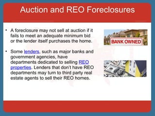 Auction and REO Foreclosures A foreclosure may not sell at auction if it fails to meet an adequate minimum bid or the lender itself purchases the home.  Some  lenders , such as major banks and government agencies, have departments dedicated to selling  REO properties . Lenders that don’t have REO departments may turn to third party real estate agents to sell their REO homes. 