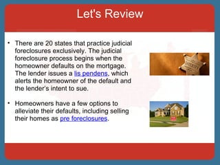 Let's Review There are 20 states that practice judicial foreclosures exclusively. The judicial foreclosure process begins when the homeowner defaults on the mortgage. The lender issues a  lis pendens , which alerts the homeowner of the default and the lender’s intent to sue. Homeowners have a few options to alleviate their defaults, including selling their homes as  pre foreclosures . 