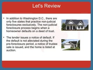 Let's Review In addition to Washington D.C., there are only five states that practice non-judicial foreclosures exclusively. The non-judicial foreclosure process begins when a homeowner defaults on a deed of trust.  The lender issues a notice of default. If the default is not alleviated during the pre-foreclosure period, a notice of trustee sale is issued, and the home is listed at auction. 