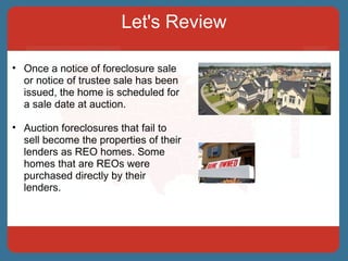 Let's Review Once a notice of foreclosure sale or notice of trustee sale has been issued, the home is scheduled for a sale date at auction.  Auction foreclosures that fail to sell become the properties of their lenders as REO homes. Some homes that are REOs were purchased directly by their lenders. 