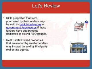 Let's Review REO properties that were purchased by their lenders may be sold as  bank foreclosures  or  government foreclosures  if these lenders have departments dedicated to selling REO houses.  Real Estate Owned properties that are owned by smaller lenders may instead be sold by third party real estate agents. 