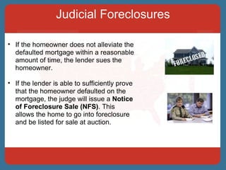 Judicial Foreclosures If the homeowner does not alleviate the defaulted mortgage within a reasonable amount of time, the lender sues the homeowner.  If the lender is able to sufficiently prove that the homeowner defaulted on the mortgage, the judge will issue a  Notice of Foreclosure Sale (NFS) . This allows the home to go into foreclosure and be listed for sale at auction. 