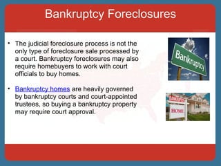 Bankruptcy Foreclosures The judicial foreclosure process is not the only type of foreclosure sale processed by a court. Bankruptcy foreclosures may also require homebuyers to work with court officials to buy homes.  Bankruptcy homes  are heavily governed by bankruptcy courts and court-appointed trustees, so buying a bankruptcy property may require court approval.  