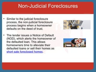 Non-Judicial Foreclosures Similar to the judicial foreclosure process, the non-judicial foreclosure process begins when a homeowner defaults on the deed of trust.  The lender issues a Notice of Default (NOD), which alerts the homeowner of the defaulted loan. This allows homeowners time to alleviate their defaulted loans or sell their homes as  short sale foreclosed homes . 