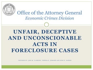 Office of the Attorney General
          Economic Crimes Division


  UNFAIR, DECEPTIVE
AND UNCONSCIONABLE
       ACTS IN
 FORECLOSURE CASES
  PREPARED BY: JUNE M. CLARKSON, THERESA B. EDWARDS AND RENE D. HARROD
 