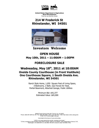 United States Department of Agriculture
                                       Rural Development
                                     Fond du Lac Service Center


                         214 W Frederick St
                       Rhinelander, WI 54501




                         Investors Welcome
                                       OPEN HOUSE
           May 10th, 2011 – 11:00AM – 1:00PM

                            FORECLOSURE SALE
 Wednesday, May 18th, 2011 at 10:00AM
Oneida County Courthouse (in Front Vestibule)
One Courthouse Square, 1 South Oneida Ave.
       Rhinelander, WI 54501
                Ranch Style Home, 1,050 Square Feet of Living Space,
                      3-Bedrooms, 2 Bath, Gas Forced Air Heat,
                 Partial Basement, Attached Garage, Public Utilities

                                 Minimum Bid: $42,377
                               Estimated Value: $65,000




                            W6529 Forest Avenue-Suite 200, Fond du Lac, WI 54937
 Phone: (920) 907-2976 Ext. #4 • Fax: (920) 907-2983 • TDD: (715) 345-7614 • Web: http://www.rurdev.usda.gov/wi
                                       E-Mail: RD.FondduLac@wi.usda.gov

                                   Committed to the future of rural communities.

                             “USDA is an equal opportunity provider, employer and lender.”
 To file a complaint of discrimination write USDA, Director, Office of Civil Rights, 1400 Independence Avenue, S.W.,
               Washington, DC 20250-9410, or call (800) 795-3272 (voice) or (202) 720-6382 (TDD).
 
