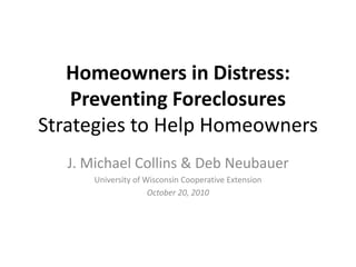 Homeowners in Distress:
Preventing Foreclosures
Strategies to Help Homeowners
J. Michael Collins & Deb Neubauer
University of Wisconsin Cooperative Extension
October 20, 2010
 