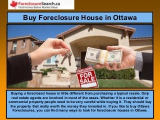 Buy Foreclosure House in Ottawa
Buying a foreclosed house is little different from purchasing a typical resale. Only
real estate agents are involved in most of the cases. Whether it is a residential or
commercial property people need to be very careful while buying it. They should buy
the property that really worth the money they invested in. If you like to buy Ottawa
Foreclosures, you can find many ways to look for foreclosure houses in Ottawa.
 