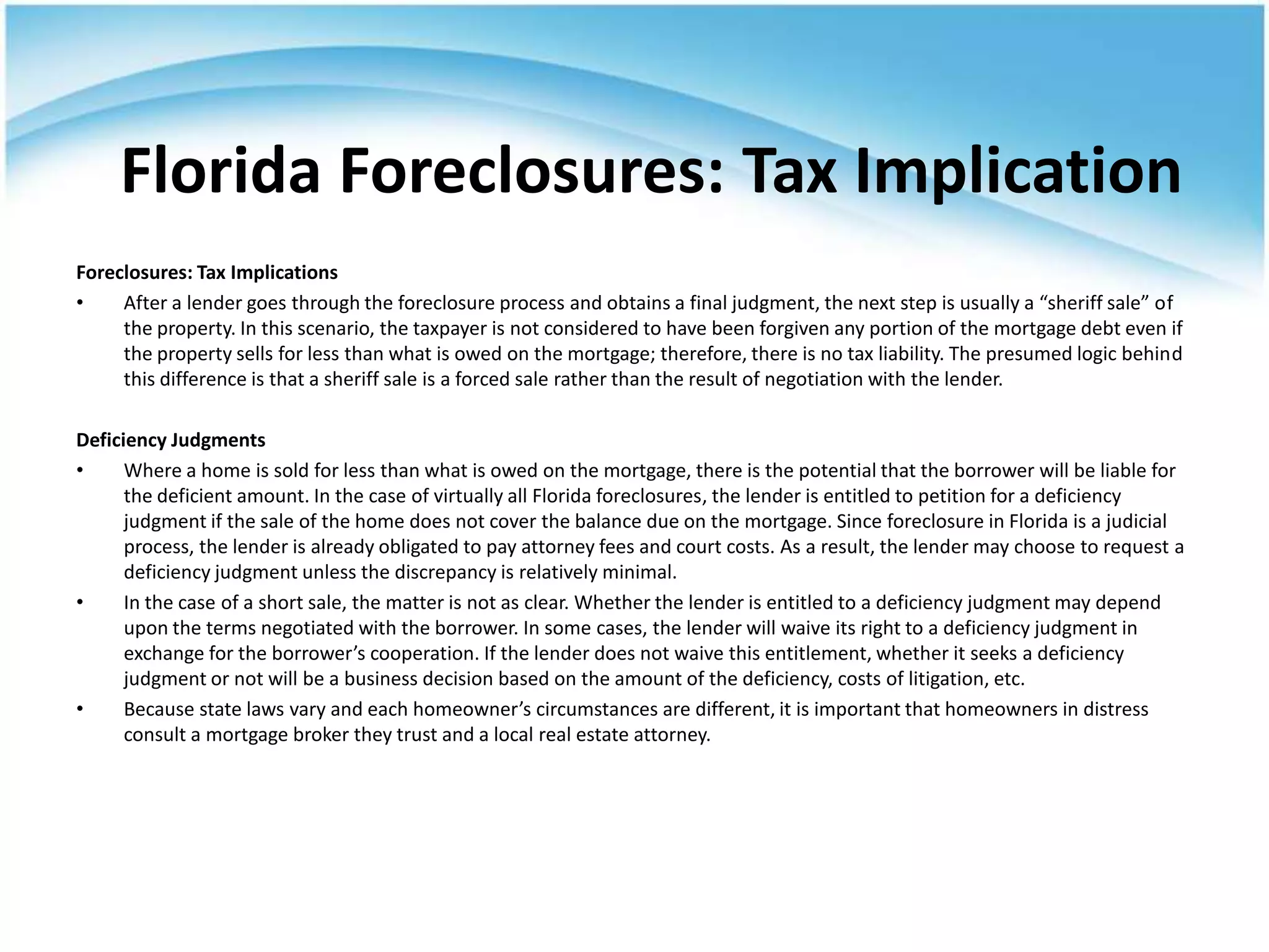 Florida Foreclosures: Tax Implication
Foreclosures: Tax Implications
•    After a lender goes through the foreclosure process and obtains a final judgment, the next step is usually a “sheriff sale” of
     the property. In this scenario, the taxpayer is not considered to have been forgiven any portion of the mortgage debt even if
     the property sells for less than what is owed on the mortgage; therefore, there is no tax liability. The presumed logic behind
     this difference is that a sheriff sale is a forced sale rather than the result of negotiation with the lender.

Deficiency Judgments
•     Where a home is sold for less than what is owed on the mortgage, there is the potential that the borrower will be liable for
      the deficient amount. In the case of virtually all Florida foreclosures, the lender is entitled to petition for a deficiency
      judgment if the sale of the home does not cover the balance due on the mortgage. Since foreclosure in Florida is a judicial
      process, the lender is already obligated to pay attorney fees and court costs. As a result, the lender may choose to request a
      deficiency judgment unless the discrepancy is relatively minimal.
•     In the case of a short sale, the matter is not as clear. Whether the lender is entitled to a deficiency judgment may depend
      upon the terms negotiated with the borrower. In some cases, the lender will waive its right to a deficiency judgment in
      exchange for the borrower’s cooperation. If the lender does not waive this entitlement, whether it seeks a deficiency
      judgment or not will be a business decision based on the amount of the deficiency, costs of litigation, etc.
•     Because state laws vary and each homeowner’s circumstances are different, it is important that homeowners in distress
      consult a mortgage broker they trust and a local real estate attorney.
 