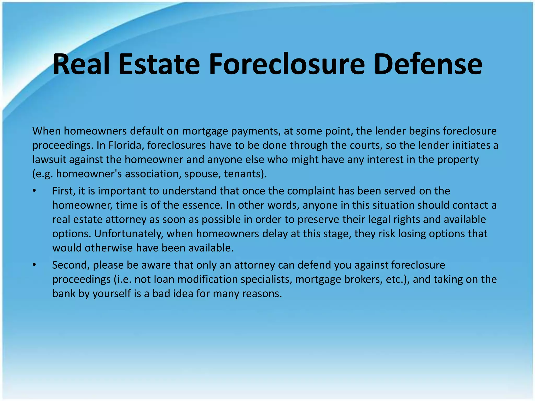 Real Estate Foreclosure Defense
When homeowners default on mortgage payments, at some point, the lender begins foreclosure
proceedings. In Florida, foreclosures have to be done through the courts, so the lender initiates a
lawsuit against the homeowner and anyone else who might have any interest in the property
(e.g. homeowner's association, spouse, tenants).
• First, it is important to understand that once the complaint has been served on the
     homeowner, time is of the essence. In other words, anyone in this situation should contact a
     real estate attorney as soon as possible in order to preserve their legal rights and available
     options. Unfortunately, when homeowners delay at this stage, they risk losing options that
     would otherwise have been available.
• Second, please be aware that only an attorney can defend you against foreclosure
     proceedings (i.e. not loan modification specialists, mortgage brokers, etc.), and taking on the
     bank by yourself is a bad idea for many reasons.
 