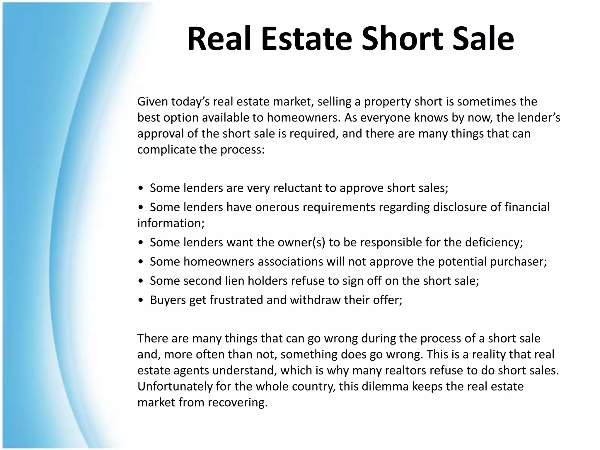 Real Estate Short Sale
Given today’s real estate market, selling a property short is sometimes the
best option available to homeowners. As everyone knows by now, the lender’s
approval of the short sale is required, and there are many things that can
complicate the process:

• Some lenders are very reluctant to approve short sales;
• Some lenders have onerous requirements regarding disclosure of financial
information;
• Some lenders want the owner(s) to be responsible for the deficiency;
• Some homeowners associations will not approve the potential purchaser;
• Some second lien holders refuse to sign off on the short sale;
• Buyers get frustrated and withdraw their offer;

There are many things that can go wrong during the process of a short sale
and, more often than not, something does go wrong. This is a reality that real
estate agents understand, which is why many realtors refuse to do short sales.
Unfortunately for the whole country, this dilemma keeps the real estate
market from recovering.
 