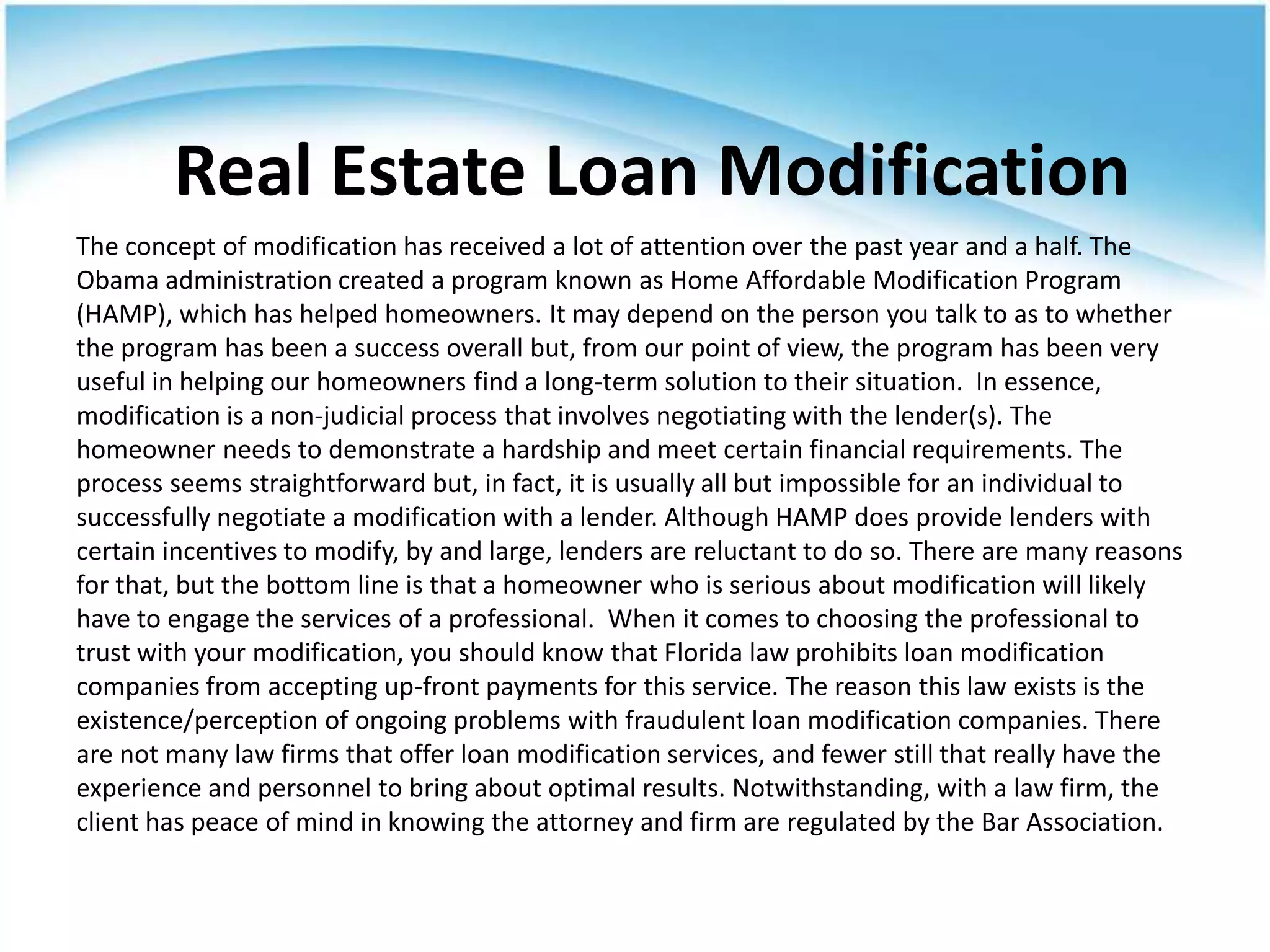 Real Estate Loan Modification
The concept of modification has received a lot of attention over the past year and a half. The
Obama administration created a program known as Home Affordable Modification Program
(HAMP), which has helped homeowners. It may depend on the person you talk to as to whether
the program has been a success overall but, from our point of view, the program has been very
useful in helping our homeowners find a long-term solution to their situation. In essence,
modification is a non-judicial process that involves negotiating with the lender(s). The
homeowner needs to demonstrate a hardship and meet certain financial requirements. The
process seems straightforward but, in fact, it is usually all but impossible for an individual to
successfully negotiate a modification with a lender. Although HAMP does provide lenders with
certain incentives to modify, by and large, lenders are reluctant to do so. There are many reasons
for that, but the bottom line is that a homeowner who is serious about modification will likely
have to engage the services of a professional. When it comes to choosing the professional to
trust with your modification, you should know that Florida law prohibits loan modification
companies from accepting up-front payments for this service. The reason this law exists is the
existence/perception of ongoing problems with fraudulent loan modification companies. There
are not many law firms that offer loan modification services, and fewer still that really have the
experience and personnel to bring about optimal results. Notwithstanding, with a law firm, the
client has peace of mind in knowing the attorney and firm are regulated by the Bar Association.
 