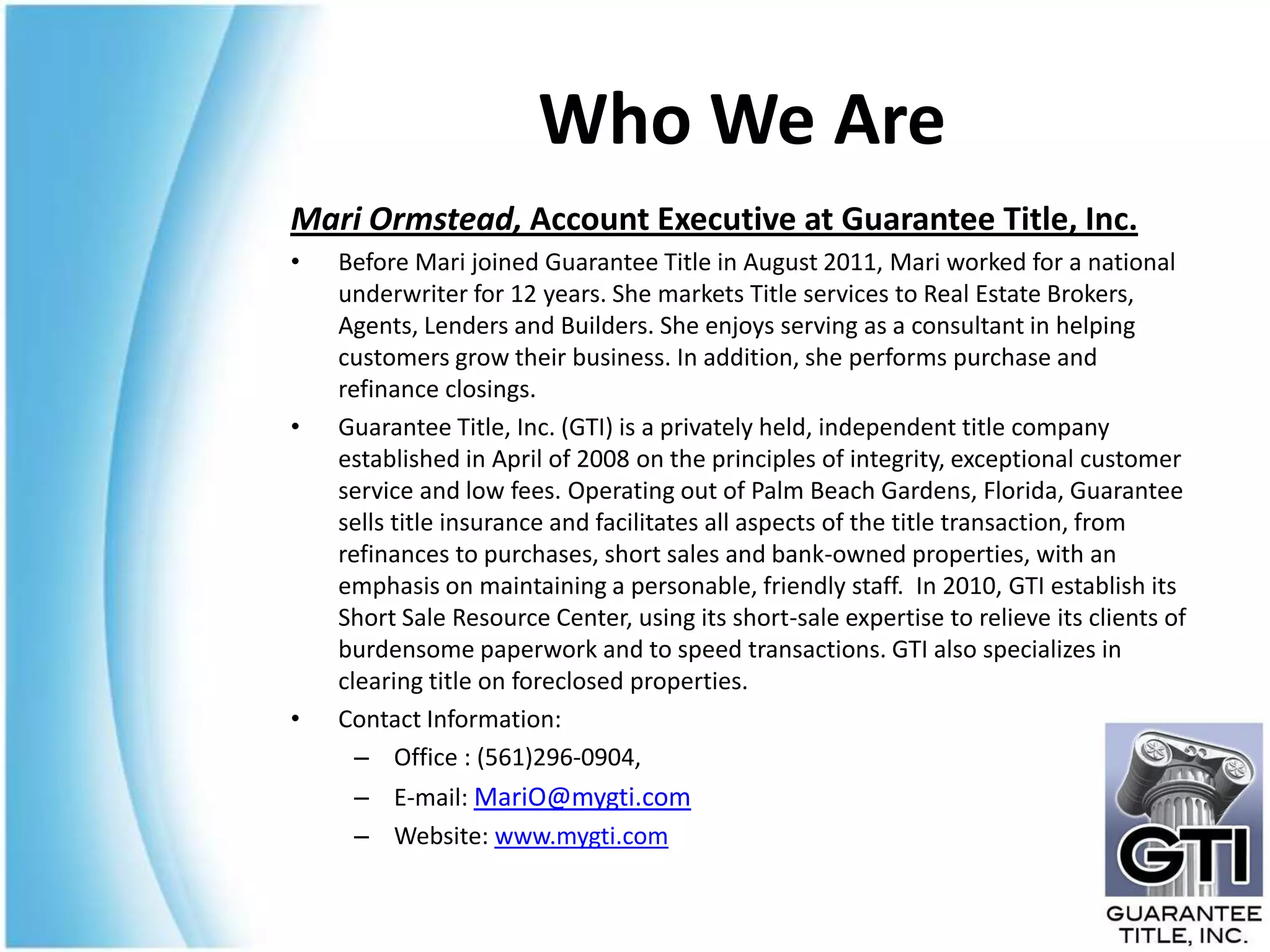 Who We Are
Mari Ormstead, Account Executive at Guarantee Title, Inc.
•   Before Mari joined Guarantee Title in August 2011, Mari worked for a national
    underwriter for 12 years. She markets Title services to Real Estate Brokers,
    Agents, Lenders and Builders. She enjoys serving as a consultant in helping
    customers grow their business. In addition, she performs purchase and
    refinance closings.
•   Guarantee Title, Inc. (GTI) is a privately held, independent title company
    established in April of 2008 on the principles of integrity, exceptional customer
    service and low fees. Operating out of Palm Beach Gardens, Florida, Guarantee
    sells title insurance and facilitates all aspects of the title transaction, from
    refinances to purchases, short sales and bank-owned properties, with an
    emphasis on maintaining a personable, friendly staff. In 2010, GTI establish its
    Short Sale Resource Center, using its short-sale expertise to relieve its clients of
    burdensome paperwork and to speed transactions. GTI also specializes in
    clearing title on foreclosed properties.
•   Contact Information:
      – Office : (561)296-0904,
     – E-mail: MariO@mygti.com
     – Website: www.mygti.com
 
