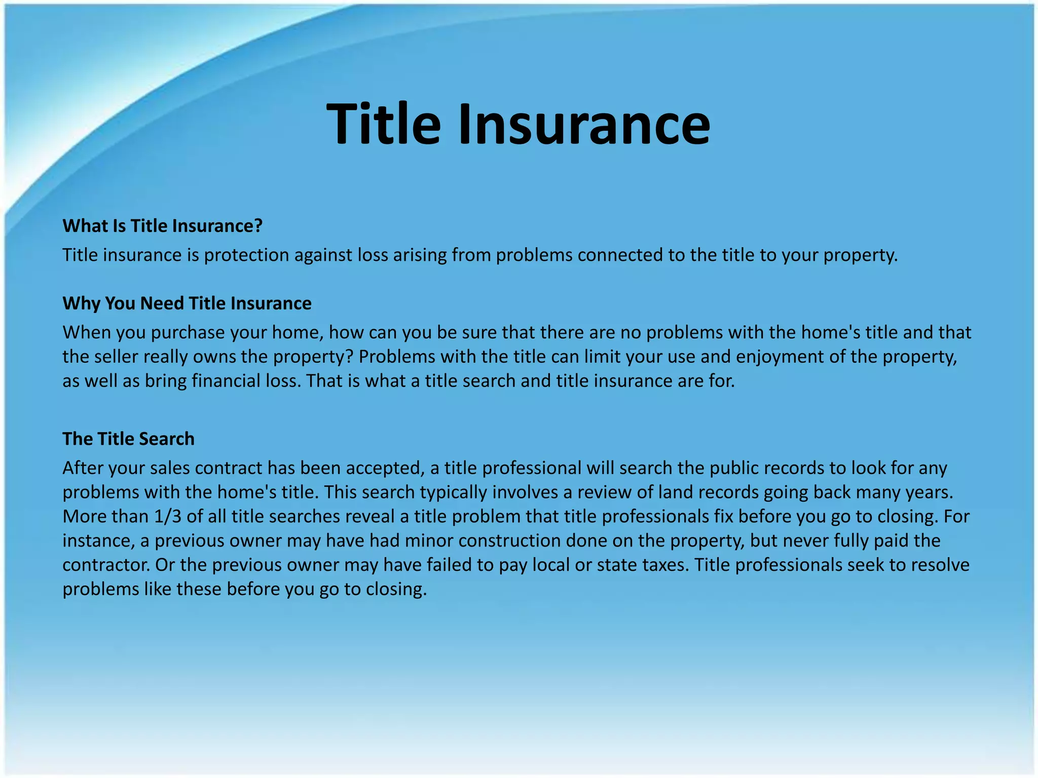 Title Insurance
What Is Title Insurance?
Title insurance is protection against loss arising from problems connected to the title to your property.

Why You Need Title Insurance
When you purchase your home, how can you be sure that there are no problems with the home's title and that
the seller really owns the property? Problems with the title can limit your use and enjoyment of the property,
as well as bring financial loss. That is what a title search and title insurance are for.

The Title Search
After your sales contract has been accepted, a title professional will search the public records to look for any
problems with the home's title. This search typically involves a review of land records going back many years.
More than 1/3 of all title searches reveal a title problem that title professionals fix before you go to closing. For
instance, a previous owner may have had minor construction done on the property, but never fully paid the
contractor. Or the previous owner may have failed to pay local or state taxes. Title professionals seek to resolve
problems like these before you go to closing.
 