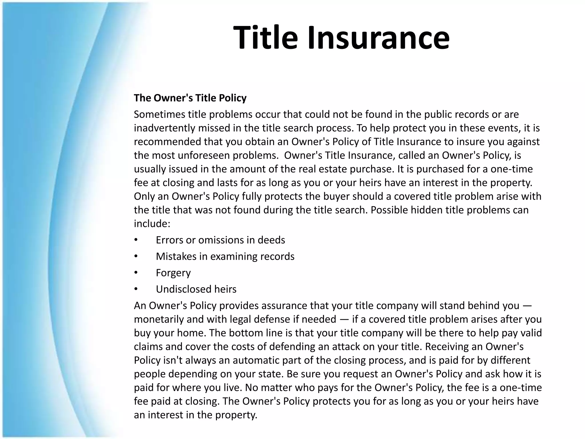 Title Insurance
The Owner's Title Policy
Sometimes title problems occur that could not be found in the public records or are
inadvertently missed in the title search process. To help protect you in these events, it is
recommended that you obtain an Owner's Policy of Title Insurance to insure you against
the most unforeseen problems. Owner's Title Insurance, called an Owner's Policy, is
usually issued in the amount of the real estate purchase. It is purchased for a one-time
fee at closing and lasts for as long as you or your heirs have an interest in the property.
Only an Owner's Policy fully protects the buyer should a covered title problem arise with
the title that was not found during the title search. Possible hidden title problems can
include:
•    Errors or omissions in deeds
•    Mistakes in examining records
•    Forgery
•    Undisclosed heirs
An Owner's Policy provides assurance that your title company will stand behind you —
monetarily and with legal defense if needed — if a covered title problem arises after you
buy your home. The bottom line is that your title company will be there to help pay valid
claims and cover the costs of defending an attack on your title. Receiving an Owner's
Policy isn't always an automatic part of the closing process, and is paid for by different
people depending on your state. Be sure you request an Owner's Policy and ask how it is
paid for where you live. No matter who pays for the Owner's Policy, the fee is a one-time
fee paid at closing. The Owner's Policy protects you for as long as you or your heirs have
an interest in the property.
 