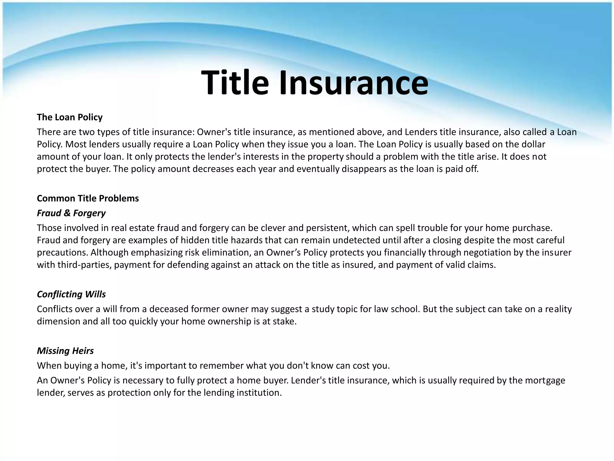 Title Insurance
The Loan Policy
There are two types of title insurance: Owner's title insurance, as mentioned above, and Lenders title insurance, also called a Loan
Policy. Most lenders usually require a Loan Policy when they issue you a loan. The Loan Policy is usually based on the dollar
amount of your loan. It only protects the lender's interests in the property should a problem with the title arise. It does not
protect the buyer. The policy amount decreases each year and eventually disappears as the loan is paid off.

Common Title Problems
Fraud & Forgery
Those involved in real estate fraud and forgery can be clever and persistent, which can spell trouble for your home purchase.
Fraud and forgery are examples of hidden title hazards that can remain undetected until after a closing despite the most careful
precautions. Although emphasizing risk elimination, an Owner’s Policy protects you financially through negotiation by the insurer
with third-parties, payment for defending against an attack on the title as insured, and payment of valid claims.

Conflicting Wills
Conflicts over a will from a deceased former owner may suggest a study topic for law school. But the subject can take on a reality
dimension and all too quickly your home ownership is at stake.

Missing Heirs
When buying a home, it's important to remember what you don't know can cost you.
An Owner's Policy is necessary to fully protect a home buyer. Lender's title insurance, which is usually required by the mortgage
lender, serves as protection only for the lending institution.
 