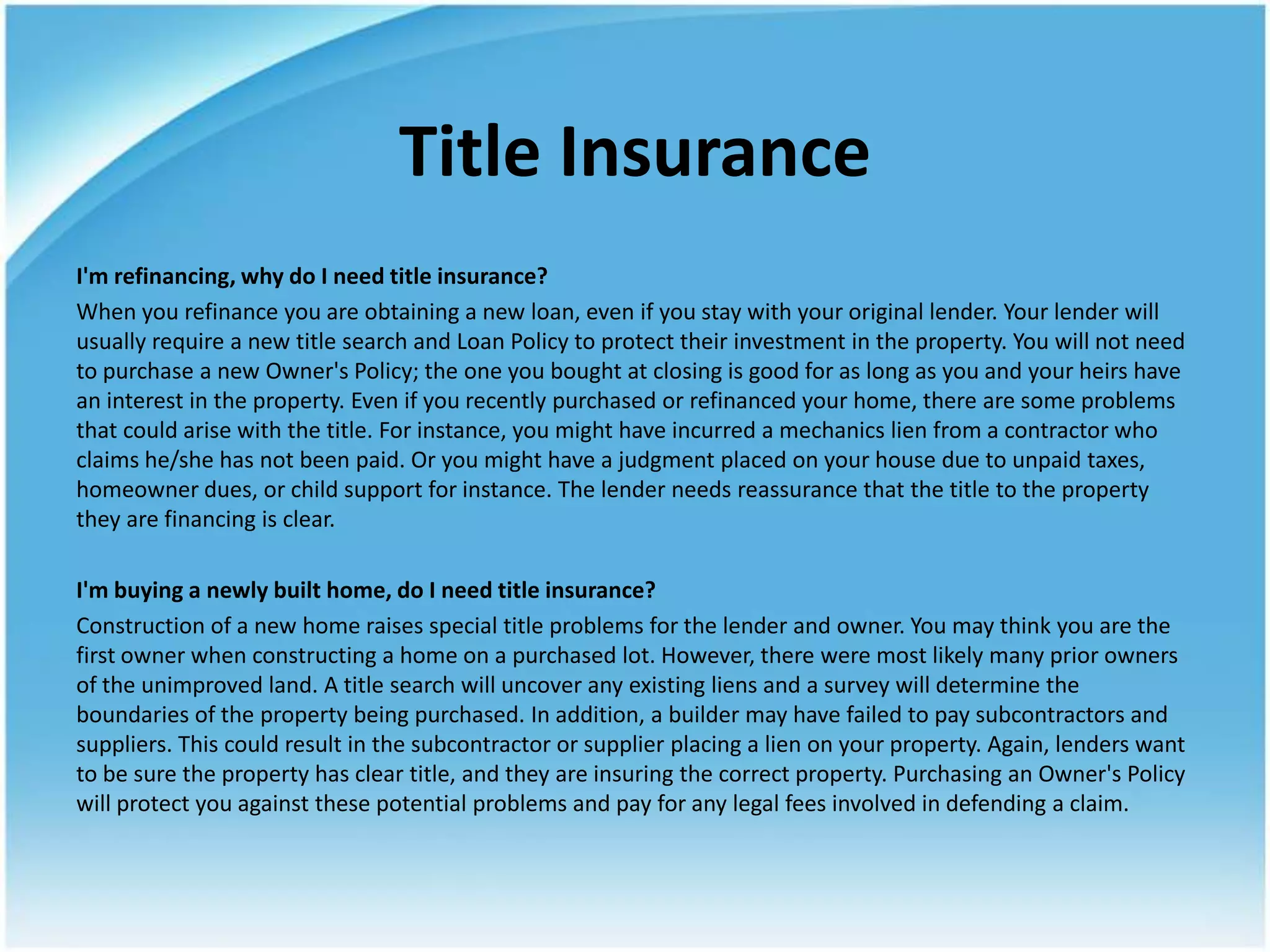 Title Insurance
I'm refinancing, why do I need title insurance?
When you refinance you are obtaining a new loan, even if you stay with your original lender. Your lender will
usually require a new title search and Loan Policy to protect their investment in the property. You will not need
to purchase a new Owner's Policy; the one you bought at closing is good for as long as you and your heirs have
an interest in the property. Even if you recently purchased or refinanced your home, there are some problems
that could arise with the title. For instance, you might have incurred a mechanics lien from a contractor who
claims he/she has not been paid. Or you might have a judgment placed on your house due to unpaid taxes,
homeowner dues, or child support for instance. The lender needs reassurance that the title to the property
they are financing is clear.

I'm buying a newly built home, do I need title insurance?
Construction of a new home raises special title problems for the lender and owner. You may think you are the
first owner when constructing a home on a purchased lot. However, there were most likely many prior owners
of the unimproved land. A title search will uncover any existing liens and a survey will determine the
boundaries of the property being purchased. In addition, a builder may have failed to pay subcontractors and
suppliers. This could result in the subcontractor or supplier placing a lien on your property. Again, lenders want
to be sure the property has clear title, and they are insuring the correct property. Purchasing an Owner's Policy
will protect you against these potential problems and pay for any legal fees involved in defending a claim.
 