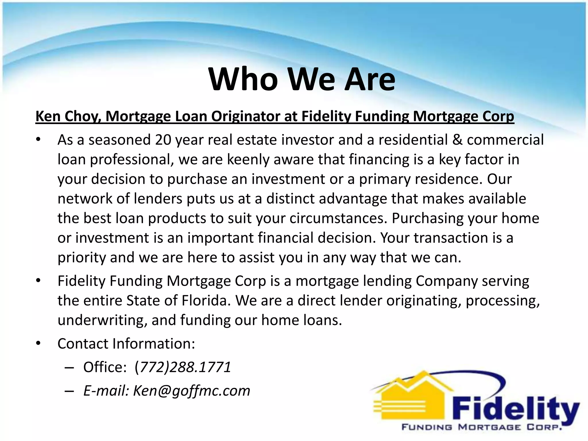 Who We Are
Ken Choy, Mortgage Loan Originator at Fidelity Funding Mortgage Corp
• As a seasoned 20 year real estate investor and a residential & commercial
   loan professional, we are keenly aware that financing is a key factor in
   your decision to purchase an investment or a primary residence. Our
   network of lenders puts us at a distinct advantage that makes available
   the best loan products to suit your circumstances. Purchasing your home
   or investment is an important financial decision. Your transaction is a
   priority and we are here to assist you in any way that we can.
• Fidelity Funding Mortgage Corp is a mortgage lending Company serving
   the entire State of Florida. We are a direct lender originating, processing,
   underwriting, and funding our home loans.
• Contact Information:
    – Office: (772)288.1771
    – E-mail: Ken@goffmc.com
 