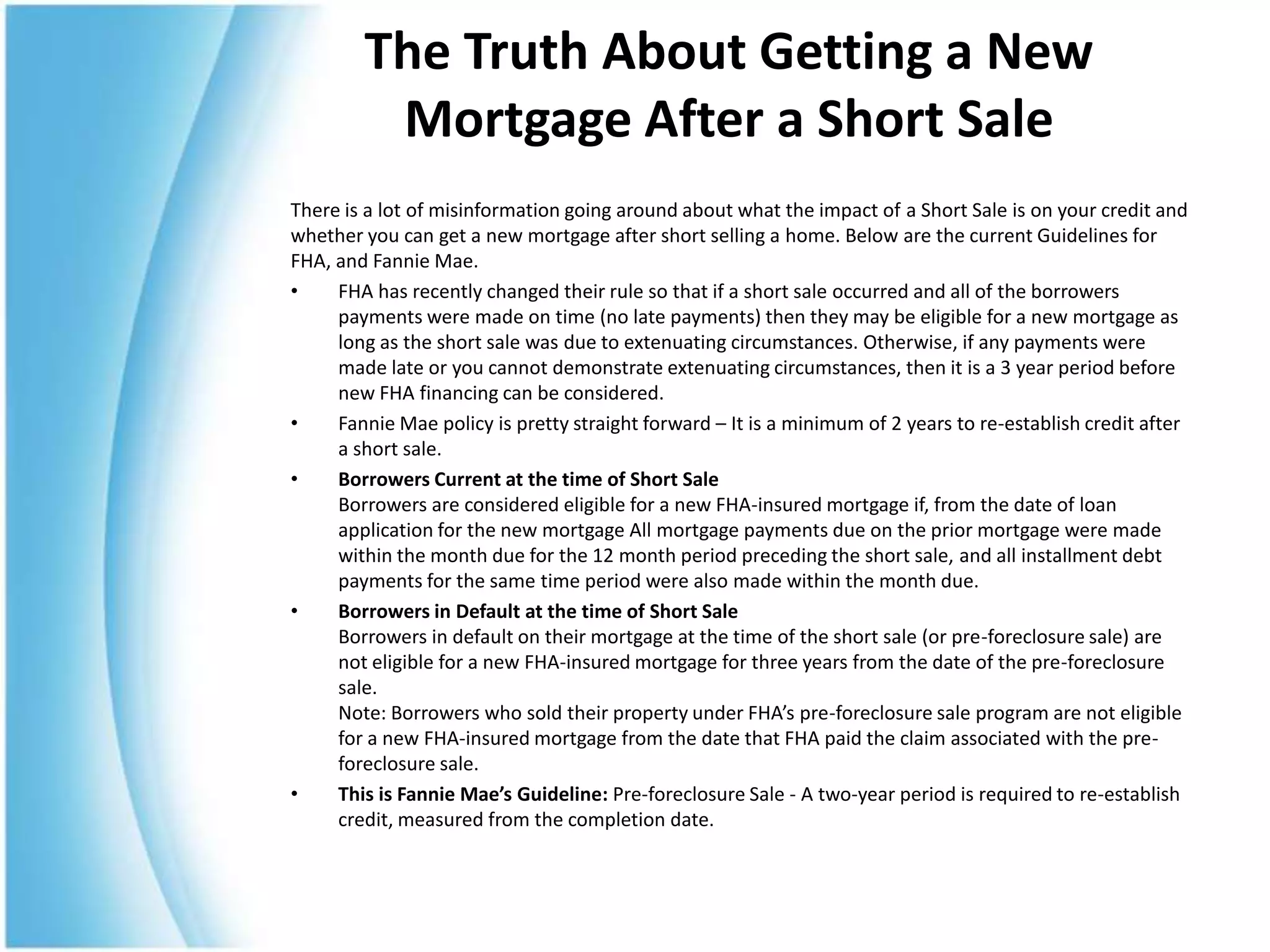 The Truth About Getting a New
         Mortgage After a Short Sale
There is a lot of misinformation going around about what the impact of a Short Sale is on your credit and
whether you can get a new mortgage after short selling a home. Below are the current Guidelines for
FHA, and Fannie Mae.
•    FHA has recently changed their rule so that if a short sale occurred and all of the borrowers
     payments were made on time (no late payments) then they may be eligible for a new mortgage as
     long as the short sale was due to extenuating circumstances. Otherwise, if any payments were
     made late or you cannot demonstrate extenuating circumstances, then it is a 3 year period before
     new FHA financing can be considered.
•    Fannie Mae policy is pretty straight forward – It is a minimum of 2 years to re-establish credit after
     a short sale.
•    Borrowers Current at the time of Short Sale
     Borrowers are considered eligible for a new FHA-insured mortgage if, from the date of loan
     application for the new mortgage All mortgage payments due on the prior mortgage were made
     within the month due for the 12 month period preceding the short sale, and all installment debt
     payments for the same time period were also made within the month due.
•    Borrowers in Default at the time of Short Sale
     Borrowers in default on their mortgage at the time of the short sale (or pre-foreclosure sale) are
     not eligible for a new FHA-insured mortgage for three years from the date of the pre-foreclosure
     sale.
     Note: Borrowers who sold their property under FHA’s pre-foreclosure sale program are not eligible
     for a new FHA-insured mortgage from the date that FHA paid the claim associated with the pre-
     foreclosure sale.
•    This is Fannie Mae’s Guideline: Pre-foreclosure Sale - A two-year period is required to re-establish
     credit, measured from the completion date.
 