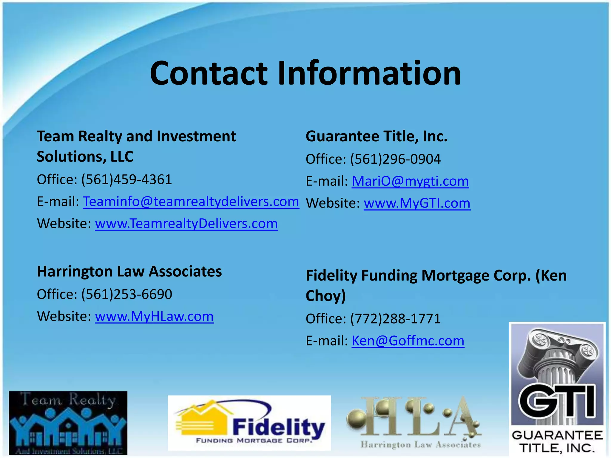 Contact Information
Team Realty and Investment             Guarantee Title, Inc.
Solutions, LLC                          Office: (561)296-0904
Office: (561)459-4361                   E-mail: MariO@mygti.com
E-mail: Teaminfo@teamrealtydelivers.com Website: www.MyGTI.com
Website: www.TeamrealtyDelivers.com


Harrington Law Associates              Fidelity Funding Mortgage Corp. (Ken
Office: (561)253-6690                  Choy)
Website: www.MyHLaw.com                Office: (772)288-1771
                                       E-mail: Ken@Goffmc.com
 