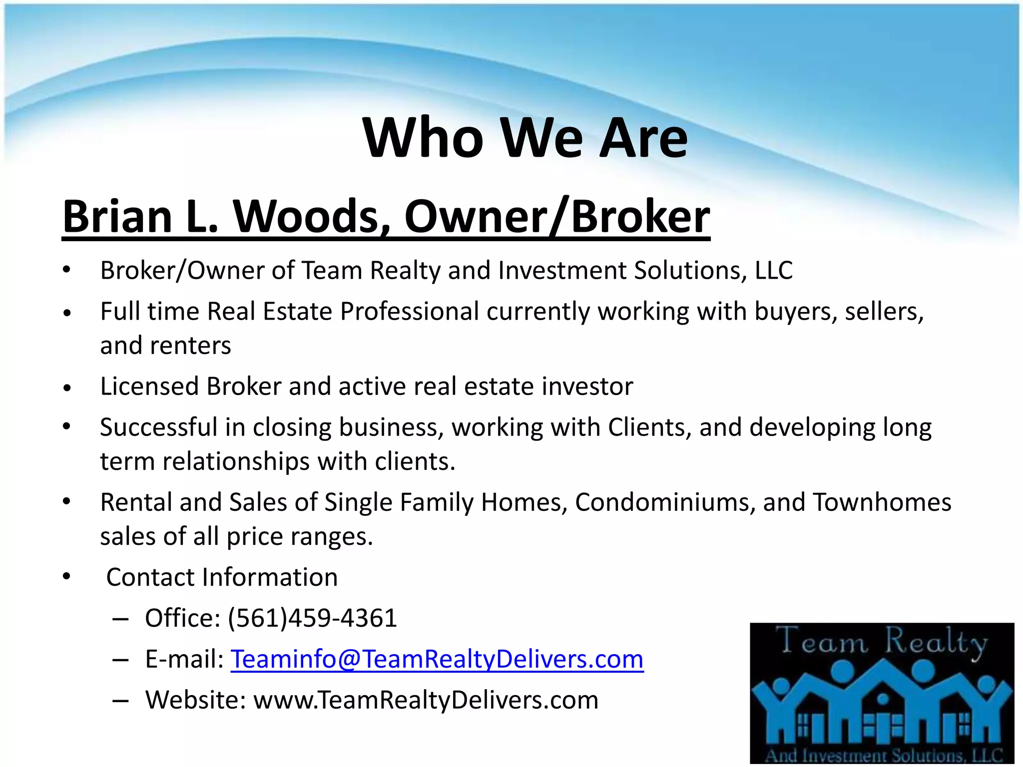 Who We Are
Brian L. Woods, Owner/Broker
• Broker/Owner of Team Realty and Investment Solutions, LLC
• Full time Real Estate Professional currently working with buyers, sellers,
  and renters
• Licensed Broker and active real estate investor
• Successful in closing business, working with Clients, and developing long
  term relationships with clients.
• Rental and Sales of Single Family Homes, Condominiums, and Townhomes
  sales of all price ranges.
• Contact Information
   – Office: (561)459-4361
   – E-mail: Teaminfo@TeamRealtyDelivers.com
   – Website: www.TeamRealtyDelivers.com
 